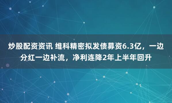 炒股配资资讯 维科精密拟发债募资6.3亿，一边分红一边补流，净利连降2年上半年回升