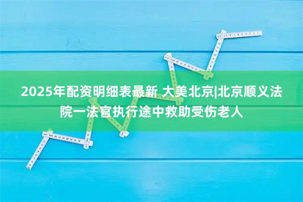 2025年配资明细表最新 大美北京|北京顺义法院一法官执行途中救助受伤老人