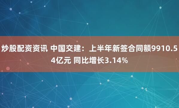 炒股配资资讯 中国交建：上半年新签合同额9910.54亿元 同比增长3.14%