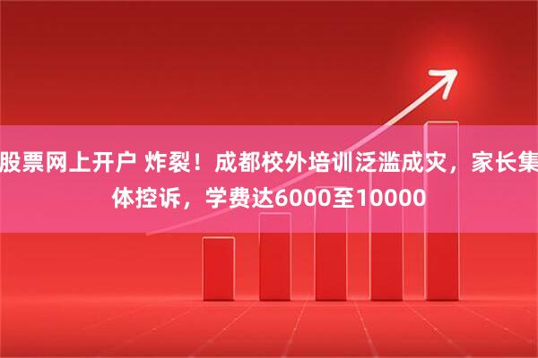 股票网上开户 炸裂！成都校外培训泛滥成灾，家长集体控诉，学费达6000至10000