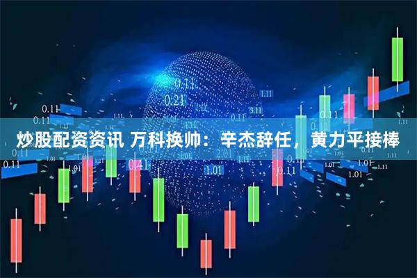 炒股配资资讯 万科换帅：辛杰辞任，黄力平接棒