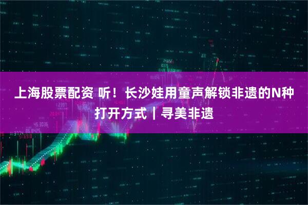 上海股票配资 听！长沙娃用童声解锁非遗的N种打开方式｜寻美非遗