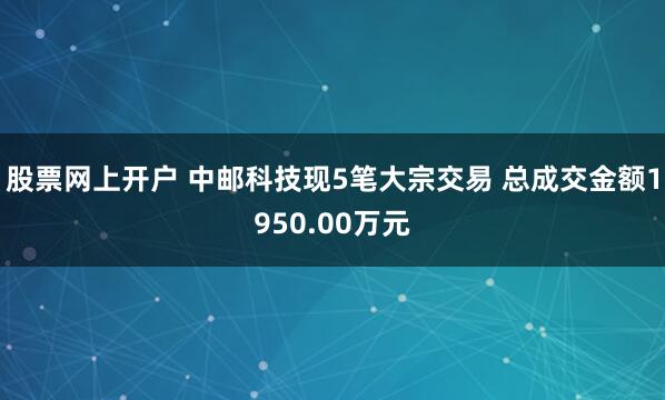 股票网上开户 中邮科技现5笔大宗交易 总成交金额1950.00万元