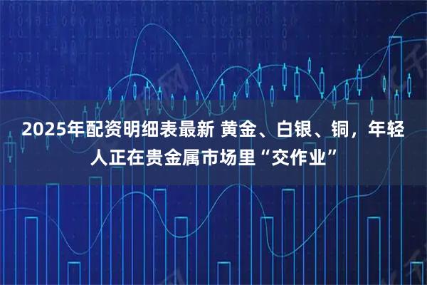 2025年配资明细表最新 黄金、白银、铜,年轻人正在贵金属市场里“交作业”