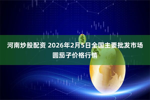 河南炒股配资 2026年2月5日全国主要批发市场圆茄子价格行情