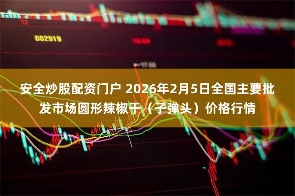 安全炒股配资门户 2026年2月5日全国主要批发市场圆形辣椒干（子弹头）价格行情
