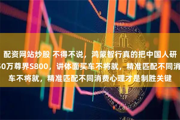 配资网站炒股 不得不说，鸿蒙智行真的把中国人研究透了，要豪华选150万尊界S800，讲体面买车不将就，精准匹配不同消费心理才是制胜关键
