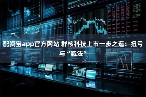 配资宝app官方网站 群核科技上市一步之遥：扭亏与“减法”