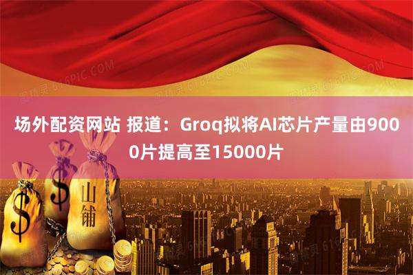 场外配资网站 报道：Groq拟将AI芯片产量由9000片提高至15000片