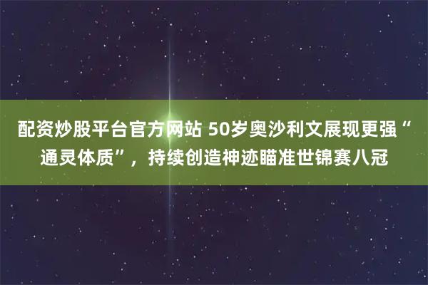 配资炒股平台官方网站 50岁奥沙利文展现更强“通灵体质”,持续创造神迹瞄准世锦赛八冠