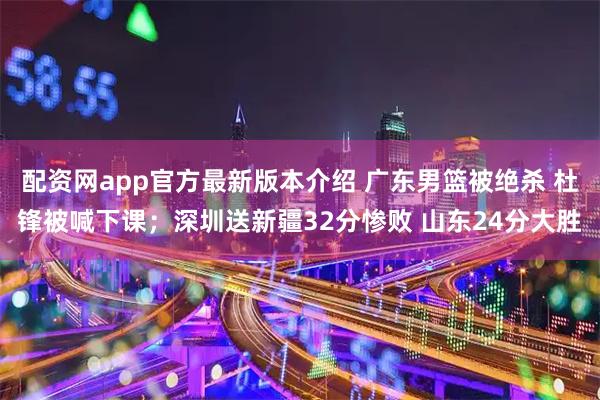 配资网app官方最新版本介绍 广东男篮被绝杀 杜锋被喊下课;深圳送新疆32分惨败 山东24分大胜