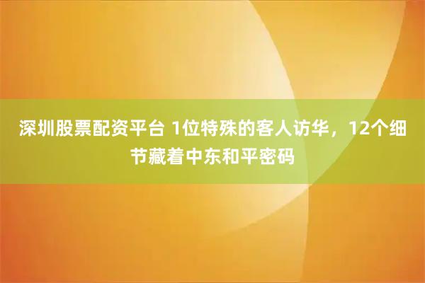 深圳股票配资平台 1位特殊的客人访华，12个细节藏着中东和平密码