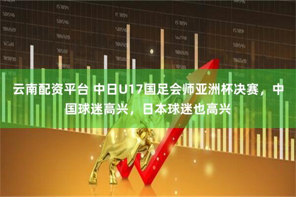 云南配资平台 中日U17国足会师亚洲杯决赛，中国球迷高兴，日本球迷也高兴