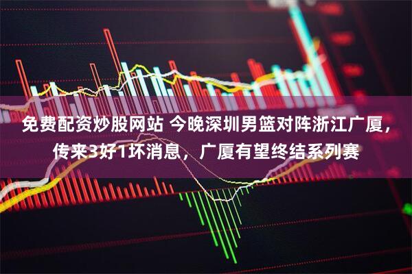 免费配资炒股网站 今晚深圳男篮对阵浙江广厦，传来3好1坏消息，广厦有望终结系列赛