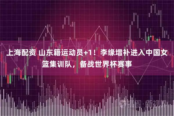 上海配资 山东籍运动员+1！李缘增补进入中国女篮集训队，备战世界杯赛事