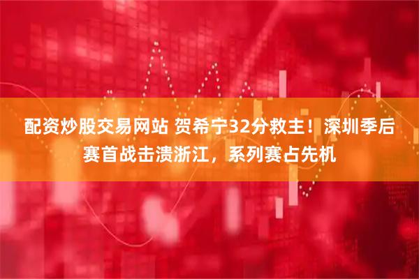 配资炒股交易网站 贺希宁32分救主！深圳季后赛首战击溃浙江，系列赛占先机