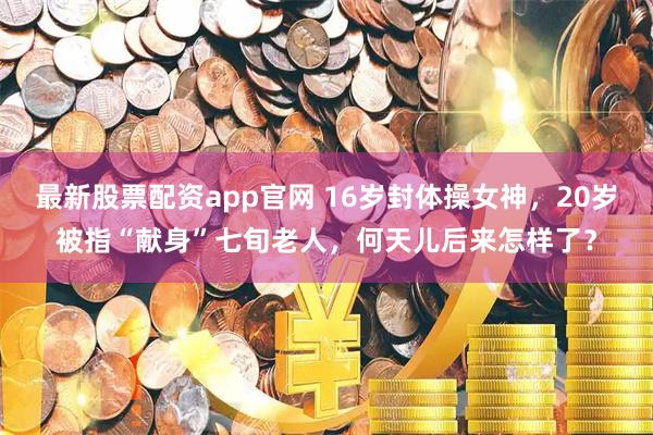 最新股票配资app官网 16岁封体操女神，20岁被指“献身”七旬老人，何天儿后来怎样了？