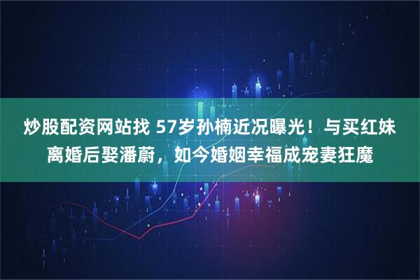 炒股配资网站找 57岁孙楠近况曝光！与买红妹离婚后娶潘蔚，如今婚姻幸福成宠妻狂魔