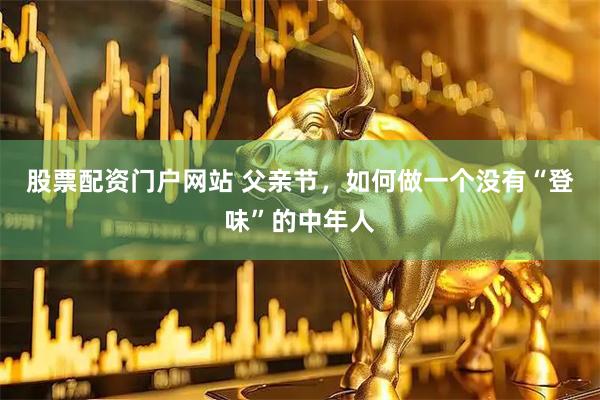 股票配资门户网站 父亲节，如何做一个没有“登味”的中年人