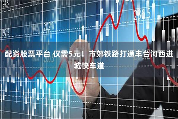 配资股票平台 仅需5元！市郊铁路打通丰台河西进城快车道