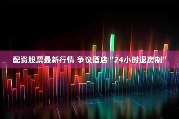配资股票最新行情 争议酒店“24小时退房制”