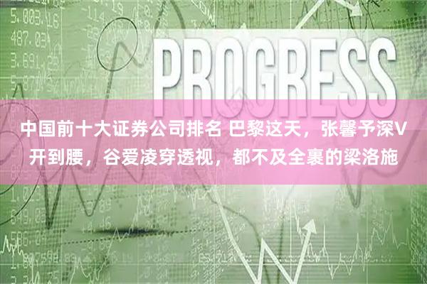 中国前十大证券公司排名 巴黎这天，张馨予深V开到腰，谷爱凌穿透视，都不及全裹的梁洛施
