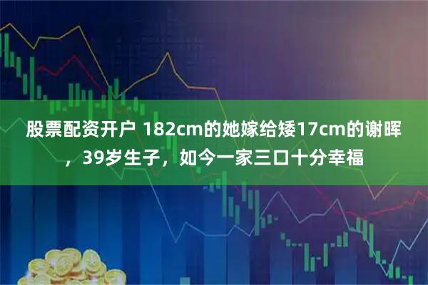 股票配资开户 182cm的她嫁给矮17cm的谢晖，39岁生子，如今一家三口十分幸福