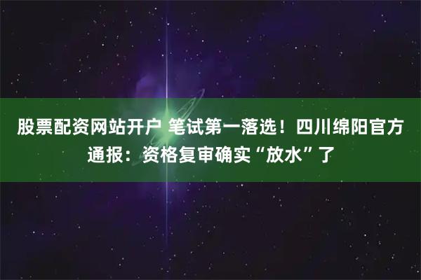 股票配资网站开户 笔试第一落选！四川绵阳官方通报：资格复审确实“放水”了