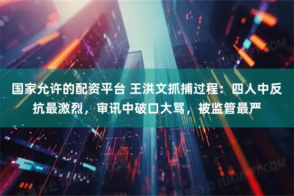 国家允许的配资平台 王洪文抓捕过程：四人中反抗最激烈，审讯中破口大骂，被监管最严