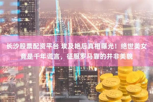 长沙股票配资平台 埃及艳后真相曝光！绝世美女竟是千年谎言，征服罗马靠的并非美貌