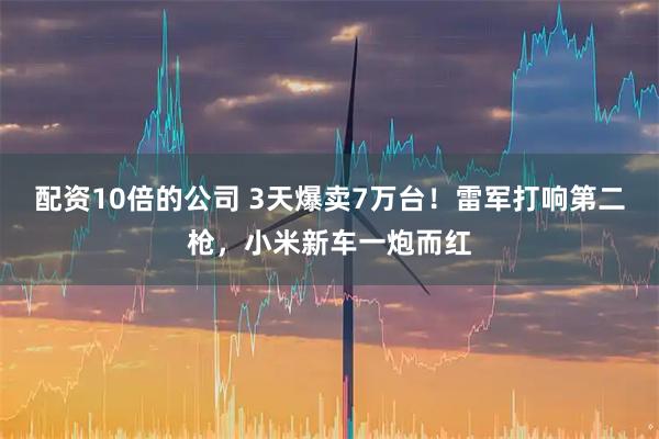 配资10倍的公司 3天爆卖7万台！雷军打响第二枪，小米新车一炮而红